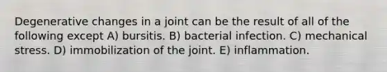 Degenerative changes in a joint can be the result of all of the following except A) bursitis. B) bacterial infection. C) mechanical stress. D) immobilization of the joint. E) inflammation.