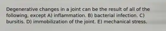 Degenerative changes in a joint can be the result of all of the following, except A) inflammation. B) bacterial infection. C) bursitis. D) immobilization of the joint. E) mechanical stress.