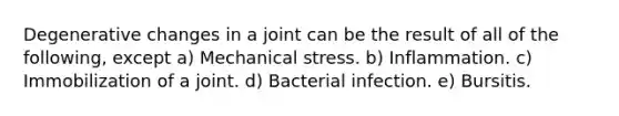 Degenerative changes in a joint can be the result of all of the following, except a) Mechanical stress. b) Inflammation. c) Immobilization of a joint. d) Bacterial infection. e) Bursitis.