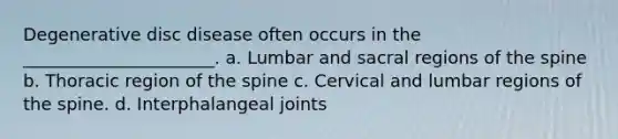 Degenerative disc disease often occurs in the ______________________. a. Lumbar and sacral regions of the spine b. Thoracic region of the spine c. Cervical and lumbar regions of the spine. d. Interphalangeal joints