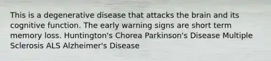 This is a degenerative disease that attacks the brain and its cognitive function. The early warning signs are short term memory loss. Huntington's Chorea Parkinson's Disease Multiple Sclerosis ALS Alzheimer's Disease