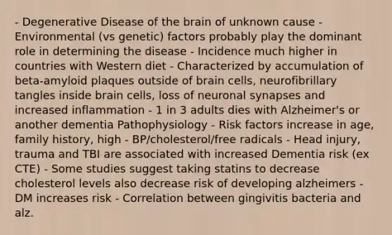 - Degenerative Disease of the brain of unknown cause - Environmental (vs genetic) factors probably play the dominant role in determining the disease - Incidence much higher in countries with Western diet - Characterized by accumulation of beta-amyloid plaques outside of brain cells, neurofibrillary tangles inside brain cells, loss of neuronal synapses and increased inflammation - 1 in 3 adults dies with Alzheimer's or another dementia Pathophysiology - Risk factors increase in age, family history, high - BP/cholesterol/free radicals - Head injury, trauma and TBI are associated with increased Dementia risk (ex CTE) - Some studies suggest taking statins to decrease cholesterol levels also decrease risk of developing alzheimers - DM increases risk - Correlation between gingivitis bacteria and alz.