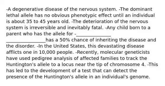 -A degenerative disease of the <a href='https://www.questionai.com/knowledge/kThdVqrsqy-nervous-system' class='anchor-knowledge'>nervous system</a>. -The dominant lethal allele has no obvious phenotypic effect until an individual is about 35 to 45 years old. -The deterioration of the nervous system is irreversible and inevitably fatal. -Any child born to a parent who has the allele for -_______________ _________________has a 50% chance of inheriting the disease and the disorder. -In the United States, this devastating disease afflicts one in 10,000 people. -Recently, molecular geneticists have used pedigree analysis of affected families to track the Huntington's allele to a locus near the tip of chromosome 4. -This has led to the development of a test that can detect the presence of the Huntington's allele in an individual's genome.