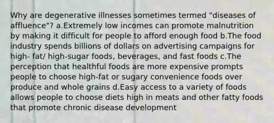 Why are degenerative illnesses sometimes termed "diseases of affluence"? a.Extremely low incomes can promote malnutrition by making it difficult for people to afford enough food b.The food industry spends billions of dollars on advertising campaigns for high- fat/ high-sugar foods, beverages, and fast foods c.The perception that healthful foods are more expensive prompts people to choose high-fat or sugary convenience foods over produce and whole grains d.Easy access to a variety of foods allows people to choose diets high in meats and other fatty foods that promote chronic disease development