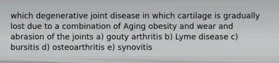 which degenerative joint disease in which cartilage is gradually lost due to a combination of Aging obesity and wear and abrasion of the joints a) gouty arthritis b) Lyme disease c) bursitis d) osteoarthritis e) synovitis