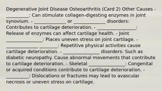 Degenerative Joint Disease Osteoarthritis (Card 2) Other Causes - __________: Can stimulate collagen-digesting enzymes in joint synovium. - ______________ or ______________ disorders: Contributes to cartilage deterioration. - _________________: Release of enzymes can affect cartilage health. - Joint ________________: Places uneven stress on joint cartilage. - ______________ ________: Repetitive physical activities cause cartilage deterioration. - ________________ disorders: Such as diabetic neuropathy. Cause abnormal movements that contribute to cartilage deterioration. - Skeletal ________________: Congenital or acquired conditions contribute to cartilage deterioration. - __________: Dislocations or fractures may lead to avascular necrosis or uneven stress on cartilage.