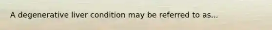 A degenerative liver condition may be referred to as...