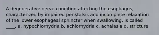 A degenerative nerve condition affecting the esophagus, characterized by impaired peristalsis and incomplete relaxation of the lower esophageal sphincter when swallowing, is called ____. a. hypochlorhydria b. achlorhydria c. achalasia d. stricture