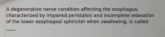 A degenerative nerve condition affecting the esophagus, characterized by impaired peristalsis and incomplete relaxation of the lower esophageal sphincter when swallowing, is called ____