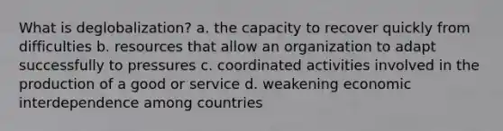 What is deglobalization? a. the capacity to recover quickly from difficulties b. resources that allow an organization to adapt successfully to pressures c. coordinated activities involved in the production of a good or service d. weakening economic interdependence among countries