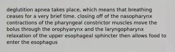 deglutition apnea takes place, which means that breathing ceases for a very brief time. closing off of the nasopharynx contractions of the pharyngeal constrictor muscles move the bolus through the orophyarynx and the laryngopharynx relaxation of the upper esophageal sphincter then allows food to enter the esophagus