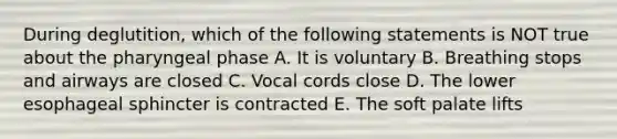 During deglutition, which of the following statements is NOT true about the pharyngeal phase A. It is voluntary B. Breathing stops and airways are closed C. Vocal cords close D. The lower esophageal sphincter is contracted E. The soft palate lifts