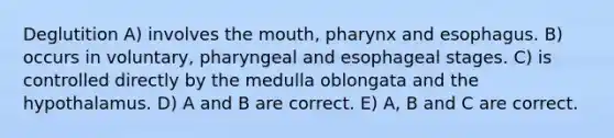 Deglutition A) involves the mouth, pharynx and esophagus. B) occurs in voluntary, pharyngeal and esophageal stages. C) is controlled directly by the medulla oblongata and the hypothalamus. D) A and B are correct. E) A, B and C are correct.