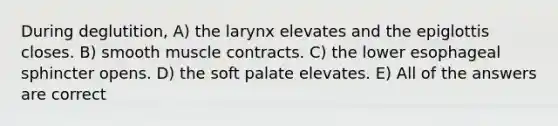 During deglutition, A) the larynx elevates and the epiglottis closes. B) smooth muscle contracts. C) the lower esophageal sphincter opens. D) the soft palate elevates. E) All of the answers are correct