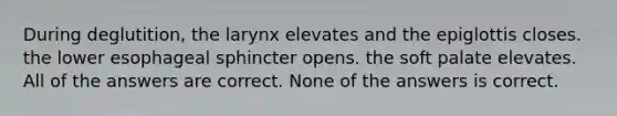 During deglutition, the larynx elevates and the epiglottis closes. the lower esophageal sphincter opens. the soft palate elevates. All of the answers are correct. None of the answers is correct.