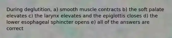 During deglutition, a) smooth muscle contracts b) the soft palate elevates c) the larynx elevates and the epiglottis closes d) the lower esophageal sphincter opens e) all of the answers are correct