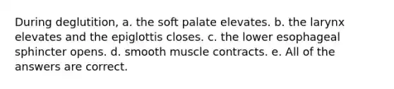 During deglutition, a. the soft palate elevates. b. the larynx elevates and the epiglottis closes. c. the lower esophageal sphincter opens. d. smooth muscle contracts. e. All of the answers are correct.