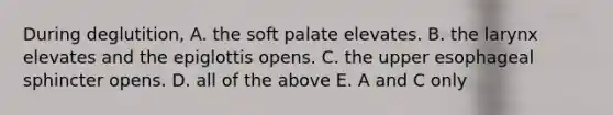 During deglutition, A. the soft palate elevates. B. the larynx elevates and the epiglottis opens. C. the upper esophageal sphincter opens. D. all of the above E. A and C only