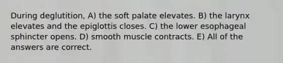 During deglutition, A) the soft palate elevates. B) the larynx elevates and the epiglottis closes. C) the lower esophageal sphincter opens. D) smooth muscle contracts. E) All of the answers are correct.