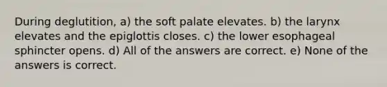 During deglutition, a) the soft palate elevates. b) the larynx elevates and the epiglottis closes. c) the lower esophageal sphincter opens. d) All of the answers are correct. e) None of the answers is correct.