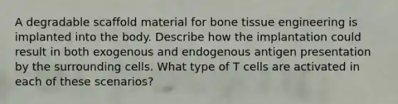 A degradable scaffold material for bone tissue engineering is implanted into the body. Describe how the implantation could result in both exogenous and endogenous antigen presentation by the surrounding cells. What type of T cells are activated in each of these scenarios?