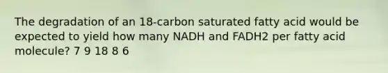 The degradation of an 18-carbon saturated fatty acid would be expected to yield how many NADH and FADH2 per fatty acid molecule? 7 9 18 8 6