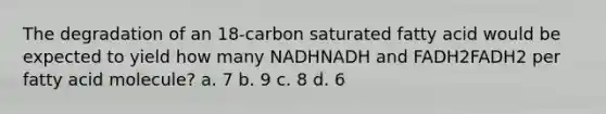 The degradation of an 18‑carbon saturated fatty acid would be expected to yield how many NADHNADH and FADH2FADH2 per fatty acid molecule? a. 7 b. 9 c. 8 d. 6