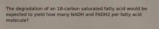 The degradation of an 18‑carbon saturated fatty acid would be expected to yield how many NADH and FADH2 per fatty acid molecule?