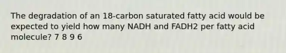 The degradation of an 18‑carbon saturated fatty acid would be expected to yield how many NADH and FADH2 per fatty acid molecule? 7 8 9 6