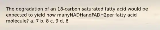 The degradation of an 18-carbon saturated fatty acid would be expected to yield how manyNADHandFADH2per fatty acid molecule? a. 7 b. 8 c. 9 d. 6