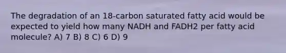 The degradation of an 18-carbon saturated fatty acid would be expected to yield how many NADH and FADH2 per fatty acid molecule? A) 7 B) 8 C) 6 D) 9