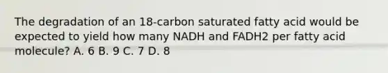 The degradation of an 18‑carbon saturated fatty acid would be expected to yield how many NADH and FADH2 per fatty acid molecule? A. 6 B. 9 C. 7 D. 8