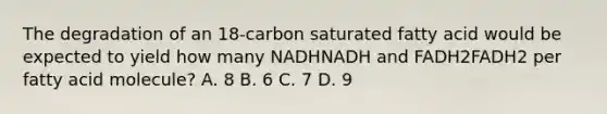 The degradation of an 18‑carbon saturated fatty acid would be expected to yield how many NADHNADH and FADH2FADH2 per fatty acid molecule? A. 8 B. 6 C. 7 D. 9