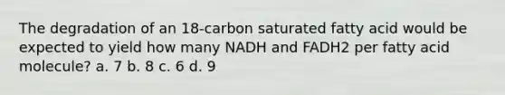 The degradation of an 18-carbon saturated fatty acid would be expected to yield how many NADH and FADH2 per fatty acid molecule? a. 7 b. 8 c. 6 d. 9