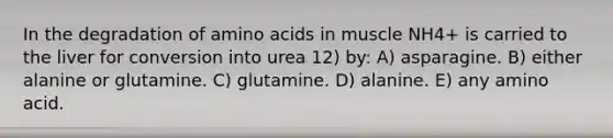 In the degradation of amino acids in muscle NH4+ is carried to the liver for conversion into urea 12) by: A) asparagine. B) either alanine or glutamine. C) glutamine. D) alanine. E) any amino acid.