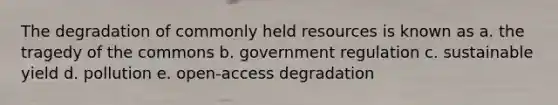 The degradation of commonly held resources is known as a. the tragedy of the commons b. government regulation c. sustainable yield d. pollution e. open-access degradation