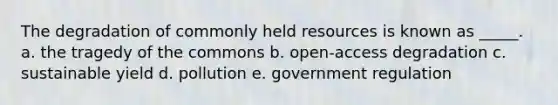 The degradation of commonly held resources is known as _____. a. the tragedy of the commons b. open-access degradation c. sustainable yield d. pollution e. government regulation