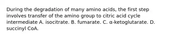 During the degradation of many <a href='https://www.questionai.com/knowledge/k9gb720LCl-amino-acids' class='anchor-knowledge'>amino acids</a>, the first step involves transfer of the amino group to citric acid cycle intermediate A. isocitrate. B. fumarate. C. α‑ketoglutarate. D. succinyl CoA.