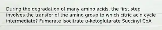 During the degradation of many amino acids, the first step involves the transfer of the amino group to which citric acid cycle intermediate? Fumarate Isocitrate α-ketoglutarate Succinyl CoA