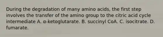 During the degradation of many <a href='https://www.questionai.com/knowledge/k9gb720LCl-amino-acids' class='anchor-knowledge'>amino acids</a>, the first step involves the transfer of the amino group to the citric acid cycle intermediate A. α‑ketoglutarate. B. succinyl CoA. C. isocitrate. D. fumarate.