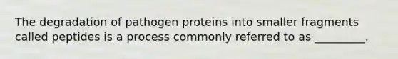 The degradation of pathogen proteins into smaller fragments called peptides is a process commonly referred to as _________.