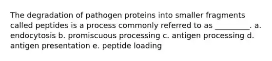 The degradation of pathogen proteins into smaller fragments called peptides is a process commonly referred to as _________. a. endocytosis b. promiscuous processing c. antigen processing d. antigen presentation e. peptide loading