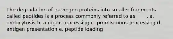 The degradation of pathogen proteins into smaller fragments called peptides is a process commonly referred to as ____. a. endocytosis b. antigen processing c. promiscuous processing d. antigen presentation e. peptide loading