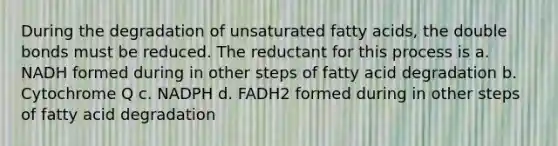 During the degradation of unsaturated fatty acids, the double bonds must be reduced. The reductant for this process is a. NADH formed during in other steps of fatty acid degradation b. Cytochrome Q c. NADPH d. FADH2 formed during in other steps of fatty acid degradation