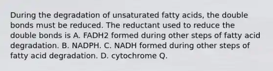 During the degradation of unsaturated fatty acids, the double bonds must be reduced. The reductant used to reduce the double bonds is A. FADH2 formed during other steps of fatty acid degradation. B. NADPH. C. NADH formed during other steps of fatty acid degradation. D. cytochrome Q.