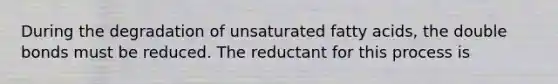 During the degradation of unsaturated fatty acids, the double bonds must be reduced. The reductant for this process is