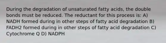 During the degradation of unsaturated fatty acids, the double bonds must be reduced. The reductant for this process is: A) NADH formed during in other steps of fatty acid degradation B) FADH2 formed during in other steps of fatty acid degradation C) Cytochrome Q D) NADPH