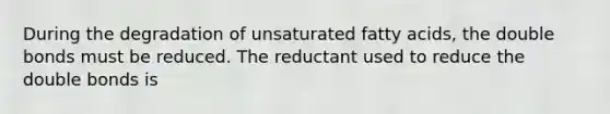 During the degradation of unsaturated fatty acids, the double bonds must be reduced. The reductant used to reduce the double bonds is