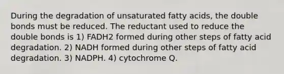 During the degradation of unsaturated fatty acids, the double bonds must be reduced. The reductant used to reduce the double bonds is 1) FADH2 formed during other steps of fatty acid degradation. 2) NADH formed during other steps of fatty acid degradation. 3) NADPH. 4) cytochrome Q.