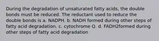 During the degradation of unsaturated fatty acids, the double bonds must be reduced. The reductant used to reduce the double bonds is a. NADPH. b. NADH formed during other steps of fatty acid degradation. c. cytochrome Q. d. FADH2formed during other steps of fatty acid degradation